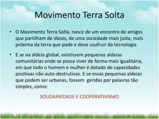 Movimento Terra Solta
• O Movimento Terra Solta, nasce de um encontro de amigos
que partilham de ideais, de uma sociedade mais justa, mais
próxima da terra que pode e deve usufruir da tecnologia
• E se na aldeia global, existissem pequenas aldeias
comunitárias onde se possa viver de forma mais igualitária,
em que todo o homem e mulher é dotado de capacidades
positivas não auto-destrutivas. E se essas pequenas aldeias
que podem ser urbanas, fossem geridas por palavras tão
simples, como:
SOLIDARIEDADE E COOPERATIVISMO
 