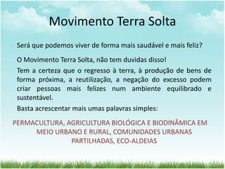 Movimento Terra Solta
Será que podemos viver de forma mais saudável e mais feliz?
O Movimento Terra Solta, não tem duvidas disso!
Tem a certeza que o regresso à terra, à produção de bens de
forma próxima, a reutilização, a negação do excesso podem
criar pessoas mais felizes num ambiente equilibrado e
sustentável.
Basta acrescentar mais umas palavras simples:
PERMACULTURA, AGRICULTURA BIOLÓGICA E BIODINÂMICA EM
MEIO URBANO E RURAL, COMUNIDADES URBANAS
PARTILHADAS, ECO-ALDEIAS
 