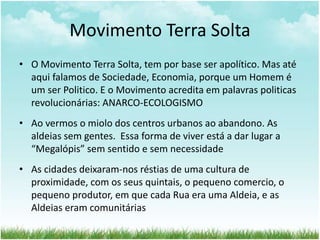 Movimento Terra Solta
• O Movimento Terra Solta, tem por base ser apolítico. Mas até
aqui falamos de Sociedade, Economia, porque um Homem é
um ser Politico. E o Movimento acredita em palavras politicas
revolucionárias: ANARCO-ECOLOGISMO
• Ao vermos o miolo dos centros urbanos ao abandono. As
aldeias sem gentes. Essa forma de viver está a dar lugar a
“Megalópis” sem sentido e sem necessidade
• As cidades deixaram-nos réstias de uma cultura de
proximidade, com os seus quintais, o pequeno comercio, o
pequeno produtor, em que cada Rua era uma Aldeia, e as
Aldeias eram comunitárias
 