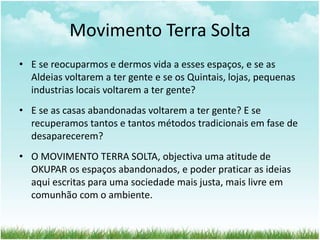 Movimento Terra Solta
• E se reocuparmos e dermos vida a esses espaços, e se as
Aldeias voltarem a ter gente e se os Quintais, lojas, pequenas
industrias locais voltarem a ter gente?
• E se as casas abandonadas voltarem a ter gente? E se
recuperamos tantos e tantos métodos tradicionais em fase de
desaparecerem?
• O MOVIMENTO TERRA SOLTA, objectiva uma atitude de
OKUPAR os espaços abandonados, e poder praticar as ideias
aqui escritas para uma sociedade mais justa, mais livre em
comunhão com o ambiente.
 
