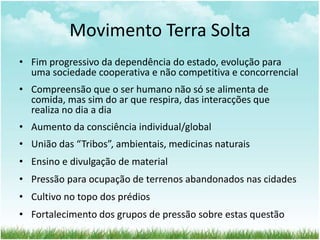 Movimento Terra Solta
• Fim progressivo da dependência do estado, evolução para
uma sociedade cooperativa e não competitiva e concorrencial
• Compreensão que o ser humano não só se alimenta de
comida, mas sim do ar que respira, das interacções que
realiza no dia a dia
• Aumento da consciência individual/global
• União das “Tribos”, ambientais, medicinas naturais
• Ensino e divulgação de material
• Pressão para ocupação de terrenos abandonados nas cidades
• Cultivo no topo dos prédios
• Fortalecimento dos grupos de pressão sobre estas questão
 