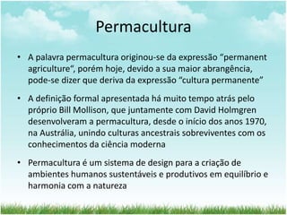 Permacultura
• A palavra permacultura originou-se da expressão “permanent
agriculture“, porém hoje, devido a sua maior abrangência,
pode-se dizer que deriva da expressão “cultura permanente”
• A definição formal apresentada há muito tempo atrás pelo
próprio Bill Mollison, que juntamente com David Holmgren
desenvolveram a permacultura, desde o início dos anos 1970,
na Austrália, unindo culturas ancestrais sobreviventes com os
conhecimentos da ciência moderna
• Permacultura é um sistema de design para a criação de
ambientes humanos sustentáveis e produtivos em equilíbrio e
harmonia com a natureza
 