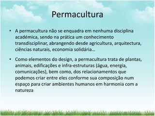 Permacultura
• A permacultura não se enquadra em nenhuma disciplina
académica, sendo na prática um conhecimento
transdisciplinar, abrangendo desde agricultura, arquitectura,
ciências naturais, economia solidária…
• Como elementos do design, a permacultura trata de plantas,
animais, edificações e infra-estruturas (água, energia,
comunicações), bem como, dos relacionamentos que
podemos criar entre eles conforme sua composição num
espaço para criar ambientes humanos em harmonia com a
natureza
 