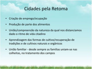Cidades pela Retoma
• Criação de emprego/ocupação
• Produção de parte dos alimentos
• União/compreensão da natureza da qual nos distanciamos
dado o ritmo de vida citadino
• Aprendizagem das formas de cultivo/recuperação de
tradições e de cultivos naturais e orgânicos
• União familiar - desde sempre as famílias uniam-se nas
colheitas, no tratamento dos campos
 