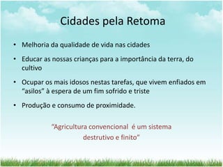 Cidades pela Retoma
• Melhoria da qualidade de vida nas cidades
• Educar as nossas crianças para a importância da terra, do
cultivo
• Ocupar os mais idosos nestas tarefas, que vivem enfiados em
“asilos” à espera de um fim sofrido e triste
• Produção e consumo de proximidade.
“Agricultura convencional é um sistema
destrutivo e finito”
 