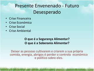 Presente Envenenado - Futuro
Desesperado
• Crise Financeira
• Crise Económica
• Crise Social
• Crise Ambiental
O que é a Segurança Alimentar?
O que é a Soberania Alimentar?
Deixar as pessoas cultivarem e criarem a sua própria
comida, energia, abrigos é perder o controlo económico
e político sobre eles.
 