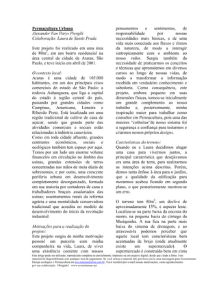 Permacultura Urbana                                                   pensamentos      e     sentimentos,    de
Alexander Van Parys Piergili                                          responsabilidade         por       nossas
Colaboração: Laura de Santis Prada                                    necessidades mais básicas, e de uma
                                                                      vida mais conectada aos fluxos e ritmos
Este projeto foi realizado em uma área                                da natureza, de modo a interagir
de 80m2, em um bairro residencial na                                  sintropicamente com o ambiente ao
área central da cidade de Araras, São                                 nosso redor. Surgiu também da
Paulo, e teve início em abril de 2001.                                necessidade de praticarmos os conceitos
                                                                      e técnicas que apreendemos em diversos
O contexto local:                                                     cursos ao longo de nossas vidas, de
Araras é uma cidade de 105.000                                        modo a transformar a informação
habitantes, em um dos principais eixos                                recebida em verdadeiro conhecimento e
comerciais do estado de São Paulo: a                                  sabedoria. Como consequência, este
rodovia Anhanguera, que liga a capital                                projeto, embora pequeno em suas
do estado à região central do país,                                   dimensões físicas, tornou-se inicialmente
passando por grandes cidades como                                     um grande complemento ao nosso
Campinas, Americana, Limeira e                                        trabalho e, posteriormente, minha
Ribeirão Preto. Está localizada em uma                                inspiração maior para trabalhar como
região tradicional de cultivo de cana de                              consultor em Permacultura, pois uma das
açúcar, sendo que grande parte das                                    maiores “colheitas”de nosso sistema foi
atividades comerciais e sociais estão                                 a segurança e confiança para testarmos e
relacionadas à indústria canavieira.                                  criarmos nossos próprios designs.
Como em toda cidade afluente, grandes
contrastes econômicos, sociais e                                      Carcterísticas do terreno:
ecológicos também tem espaço por aqui.                                Quando eu e Laura decidimos alugar
Temos por um lado um enorme volume                                    uma casa para vivermos juntos, a
financeiro em circulação no âmbito das                                principal caraterística que desejávamos
usinas, grandes extensões de terras                                   era uma área de terra, para realizarmos
concentradas nas mãos de meia dúzia de                                as intenções acima descritas. Porém,
sobrenomes, e por outro, uma crescente                                demos tanta ênfase à área para o jardim,
periferia urbana em desenvolvimento                                   que a qualidade da edificação para
completamente desorganizado, formada                                  morarmos acabou ficando em segundo
em sua maioria por cortadores de cana e                               plano, o que posteriormente mostrou-se
trabalhadores braçais assalariados das                                um erro.
usinas; assentamentos rurais da reforma
agrária e uma mentalidade conservadora                                O terreno tem 80m2, um declive de
tradicional que acredita no modelo de                                 aproximadamente 15%, e aspecto leste.
desenvolvimento do início da revolução                                Localiza-se na parte baixa da encosta do
industrial.                                                           morro, na pequena bacia do córrego da
                                                                      Mariquinha. A rua fica na parte mais
Motivações para a realização do                                       baixa do sistema de drenagem, e ao
projeto:                                                              atravessá-la podemos perceber que
Este projeto surgiu de minha motivação                                aquele local tem características bem
pessoal em parceria com minha                                         acentuadas de brejo (onde atualmente
companheira na vida, Laura, de viver                                  existe     um      supermercado).      O
uma existência coerente com nossos                                    supermercado é construído bem em cima
Este artigo pode ser utilizado, reproduzido completa ou parcialmente, impresso ou em arquivo digital, desde que citada a fonte. Este
material foi disponibilizado sem qualquer taxa de pagamento. Se você achou o material útil, por favor envie uma mensagem para Ecossistemas
Design ecológico e Permacultura em eco.sistema@terra.com.br. Você receberá por e-mail nossas atualizações, como agradecimento
por sua colaboração. Obrigado! www.ecossistemas.net
 