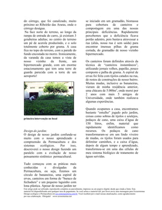 do córrego, que foi canalizado, muito                                 se iniciado em um gramadão, biomassa
próximo ao Ribeirão das Araras, onde o                                para cobertura de canteiros e
córrego deságua.                                                      compostagem era uma das nossas
 Na face norte do terreno, ao longo da                                principais deficiências. Rapidamente
rampa de entrada do carro, já existiam 3                              percebemos que a deficiência ficava
goiabeiras adultas; no centro do terreno                              portão adentro, pois bastava atravessar a
um pé de acerola produzindo, e o solo                                 rua (aliás, nossa rua é sem saída) para
totalmente coberto por grama. A casa                                  encontrar imensas pilhas de grama
fica no topo do terreno, com a parede do                              cortada, do gramadão de nosso vizinho
fundo encostada no morro. Ironicamente,                               hipermercado.
da varanda da casa temos a vista de
nosso     vizinho    da    frente,   um                               Os canteiros foram definidos através da
hipermercado grande, com um enorme                                    técnica de “canteiros instantâneos”,
estacionamento que tem uma torre de                                   utilizando jornais velhos, papelão, pouco
guarda parecida com a torre de um                                     composto e palha de grama. A espiral de
aeroporto!                                                            ervas foi feita com tijolos catados na rua,
                                                                      de restos de construções de nosso bairro.
                                                                      Muitas mudas, inclusive as bananeiras,
                                                                      vieram de minha residência anterior,
                                                                      uma chácara de 5.000m2, onde morei por
                                                                      2 anos com mais 5 amigos de
                                                                      Universidade, onde também realizava
                                                                      algumas experiências.

                                                                      Quando ocupamos a casa, encontramos
                                                                      bastante “entulho” jogado pelo jardim,
                                                                      coisas como sobras de tijolos e azulejos,
primeira intervenção no local
                                                                      pedaços de cano, uma caixa d’água de
                                                                      150 litros, enfim, material que
                                                                      rapidamente     identificamos      como
Design do jardim:                                                     recursos. Os pedaços de cano
O design de nosso jardim confunde-se                                  transformaram-se em um lindo viveiro
muito com o nosso aprendizado e                                       de mudas, os tijolos foram usados para
compreensão da Permacultura e dos                                     delimitar caminhos, e a caixa d’água,
sistemas    ecológicos.    Por    isso,                               depois de algum tempo e aprendizado,
descreverei o nosso design fazendo um                                 transformou-se em uma das células de
paralelo com a evolução de nosso                                      meu sistema biológico de tratamento de
pensamento sistêmico permacultural.                                   águas servidas.

Tudo começou com as práticas mais
conhecidas       e     divulgadas     da
Permacultura, ou seja, fizemos um
círculo de bananeiras, uma espiral de
ervas, canteiros em forma de “buraco de
fechadura” e um pequeno laguinho com
lona plástica. Apesar de nosso jardim ter
Este artigo pode ser utilizado, reproduzido completa ou parcialmente, impresso ou em arquivo digital, desde que citada a fonte. Este
material foi disponibilizado sem qualquer taxa de pagamento. Se você achou o material útil, por favor envie uma mensagem para Ecossistemas
Design ecológico e Permacultura em eco.sistema@terra.com.br. Você receberá por e-mail nossas atualizações, como agradecimento
por sua colaboração. Obrigado! www.ecossistemas.net
 