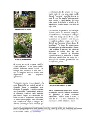 a sistematização do terreno em zonas,
                                                                      muito mais do que uma regra rígida
                                                                      dizendo “na zona 1 você faz isso, e na
                                                                      zona 2 você faz aquilo” (interpretação
                                                                      bem comum e equivocada); devemos
                                                                      criar zonas de trabalho e influência de
                                                                      acordo com o contexto de cada situação
                                                                      específica.
Vista do interior do viveiro
                                                                      Os canteiros de produção de hortaliças
                                                                      levaram pouco ou nenhum composto,
                                                                      pois utilizamos a estratégia da adubação
                                                                      verde para enriquecê-los. Nem sequer
                                                                      levantamos os canteiros com enxada,
                                                                      pois após a adubação verde a terra ficou
                                                                      tão fofa que fizemos o “plantio direto de
                                                                      hortaliças”. Ao longo do tempo, nossa
                                                                      técnica tornou-se cada vez mais refinada,
                                                                      e os períodos de escassez de produção
                                                                      deixaram de existir. Isso por que
                                                                      utilizamos o conceito de sucessão
                                                                      vegetal nas áreas de hortaliças, e muitas
                                                                      hortaliças completaram seu ciclo até a
3 estágio do filtro biológico                                         produção de sementes, perpetuando sua
                                                                      existência no jardim.
O terreno, apesar de pequeno, também
foi dividido em 2 zonas (outra prática
clássica da Permacultura), a zona 1, de
manejo mais intensivo, e uma zona 2,
que fica na parte baixa do terreno, onde
implantamos        uma         pequenina
agrofloresta.


Começamos mesmo o nosso jardim pela
porta da cozinha, e à medida que ele ia                               Vista geral, com banheiro ao fundo
tomando forma e adquirindo uma
dinâmica de manejo, expandimos nossa
área de atuação. Essa estratégia mostrou-                              Ervas espontâneas comestíveis (caruru,
se altamente eficiente, pois pudemos                                  picão preto, serralha) também mostraram
perceber na própria pele (nos calos das                               sua presença, e foram altamente
mãos!) como é importante sistematizar                                 estimuladas. Plantas como a taioba, o
as zonas de manejo para obter resultados                              cará do ar e o trevo marcaram sua
sem desperdiçar tempo e energia. No                                   presença no jardim e na nossa mesa!
entanto, também pudemos perceber que
Este artigo pode ser utilizado, reproduzido completa ou parcialmente, impresso ou em arquivo digital, desde que citada a fonte. Este
material foi disponibilizado sem qualquer taxa de pagamento. Se você achou o material útil, por favor envie uma mensagem para Eco-sistema
Design ecológico e Permacultura em eco.sistema@terra.com.br. Você receberá por e-mail nossas atualizações, como agradecimento
por sua colaboração. Obrigado! www.ecossistemas.net
 