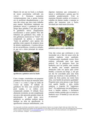 Depois de um ano no local, a evolução                                 algumas mamonas que começaram a
de nosso ecossistema cultivado era                                    nascer e sombrearam a grama, que foi
visível.    A    biomassa     aumentou                                sumindo gradativamente. Com as
vertiginosamente; mas a grama insistia                                mamonas fazendo sombra, só tivemos o
em se proliferar abundantemente, e era                                trabalho de plantar mudas e manejar os
uma das coisas que dava mais trabalho                                 galhos das mamonas com o facão,
para manter. Decidimos implantar um                                   atividade por sinal muito divertida.
galinheiro móvel, e ganhamos de uma
amiga duas galinhas e um galo garnizé.
O galinheiro móvel simplesmente
revolucionou o nosso jardim! Nós não
tínhamos um galinheiro fixo, então os
três galináceos moravam no “trator”. Eu
compreendi na prática a expressão
“trator de galinhas”, pois apenas três
galinhas eram capazes de preparar áreas
de plantio rapidamente. A grama deixou
de ser um problema, e tornou-se solução,                              galinheiro entre a zona1 e agrofloresta
já que era a dieta principal de nossas
galinhas.
                                                                      Uma das coisas que continuava a nos
                                                                      incomodar era o fato de nosso ciclo da
                                                                      matéria orgânica estar quebrado.
                                                                      Continuávamos mandando nossas fezes
                                                                      embora, utilizando para isso água
                                                                      potável. Eu já planejava fazer um
                                                                      banheitro seco no jardim, uma casinha
                                                                      de bambú, mas sempre apareciam
                                                                      obstáculos (não era época para cortar
                                                                      bambú, a touceira era longe...), até que
agrofloresta e galinheiro móvel ao fundo                              um dia fui convidado para uma festa
                                                                      junina que resolveu o meu problema. A
Com o tempo, construímos um pequeno                                   cadeia da festa junina era muito bem
galinheiro fixo na área de transição entre                            feita, com bambú de primeira qualidade!
a zona 1 e a zona 2, logo na saída do                                 Perguntei para uma pessoa o que fariam
viveiro de mudas. O telhado do                                        com aquele bambú, e para minha
galinheiro foi feito com caixinhs tetra                               surpresa, a resposta foi “jogaremos
pack usadas, e os ninhos com                                          fora!”. Eu rapidemante me prontifiquei a
compensado pintado. O telhado ficou                                   levar o bambú embora, e facilmente
altamente resistente, já está completando                             construí minha casinha que se tornaria o
um ano e não apresenta grandes sinais de                              banheiro seco. O bambú já veio até com
deterioração. A partir deste novo                                     os encaixes!
galinheiro as galinhas podiam pastar
também na área de agrofloresta. A
agrofloresta começou naturalmente, com
Este artigo pode ser utilizado, reproduzido completa ou parcialmente, impresso ou em arquivo digital, desde que citada a fonte. Este
material foi disponibilizado sem qualquer taxa de pagamento. Se você achou o material útil, por favor envie uma mensagem para Ecossistemas
Design ecológico e Permacultura em eco.sistema@terra.com.br. Você receberá por e-mail nossas atualizações, como agradecimento
por sua colaboração. Obrigado! www.ecossistemas.net
 