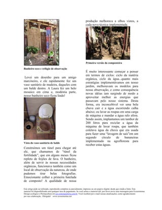 produção melhorava a olhos vistos, a
                                                                      cada nova técnica implementada.




                                                                      Primeira versão da composteira

Banheiro seco e refúgio de observação
                                                                      É muito interessante começar a pensar
                                                                      em termos de ciclos: ciclo da matéria
Levei um desenho para um amigo                                        orgânica, ciclo da água...quanto mais
marcineiro, e ele rapidamente fez um                                  estratégias implementávamos em nosso
vaso sanitário de madeira, daqueles com                               jardim, melhoravam os modelos para
um balde dentro. A Laura fez um belo                                  nossa observação, e como consequência
mosaico em cima e, modéstia parte,                                    novas idéias iam surgindo de modo a
nosso banheiro seco ficou lindo!                                      aproveitar melhor as energias que
                                                                      passavam pelo nosso sistema. Desta
                                                                      forma, era inconcebível ver uma bela
                                                                      chuva cair e a água escorrendo calha
                                                                      abaixo; ou lavar as roupas em uma carga
                                                                      de máquina e mandar a água ralo afora.
                                                                      Sendo assim, implantamos um tambor de
                                                                      200 litros para reciclar a água da
                                                                      máquina de lavar roupa, que também
                                                                      coletava água da chuva que era usada
                                                                      para fazer uma “lavagem de sais”em um
                                                                      segundo      círculo    de    bananeiras
                                                                      implementado na agrofloresta para
Vista do vaso sanitário de balde
                                                                      receber estas águas.
Construímos um túnel para chegar até
ele, que chamamos de “túnel da
fertilidade”, que em alguns meses ficou
repleto de feijões de fava. O banheiro,
além de servir às nossas necessidades
orgânicas, funcionava também como um
local de observação da natureza, de onde
pudemos       tirar belas    fotografias.
Emocionante colher a primeira batelada
de composto! A qualidade de nossa

Este artigo pode ser utilizado, reproduzido completa ou parcialmente, impresso ou em arquivo digital, desde que citada a fonte. Este
material foi disponibilizado sem qualquer taxa de pagamento. Se você achou o material útil, por favor envie uma mensagem para Ecossistemas
Design ecológico e Permacultura em eco.sistema@terra.com.br. Você receberá por e-mail nossas atualizações, como agradecimento
por sua colaboração. Obrigado! www.ecossistemas.net
 