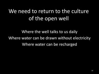 We need to return to the culture
      of the open well

      Where the well talks to us daily
Where water can be drawn without electricity
      Where water can be recharged




                                               14
 