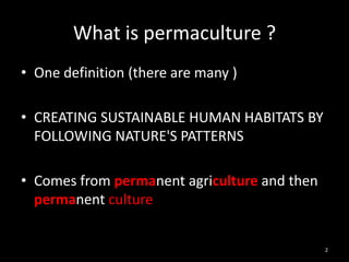 What is permaculture ?
• One definition (there are many )

• CREATING SUSTAINABLE HUMAN HABITATS BY
  FOLLOWING NATURE'S PATTERNS

• Comes from permanent agriculture and then
  permanent culture


                                              2
 