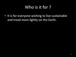 Who is it for ?
• It is for everyone wishing to live sustainable
  and tread more lightly on the Earth.




                                                   3
 