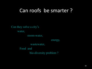 Can roofs be smarter ?
        Since they receive
–   maximum
–   Can they solve a city’s
–        water,
–                storm-water,
–                                 energy,
–                 wastewater,
–         Food and
–                bio-diversity problem ?



                                            40
 