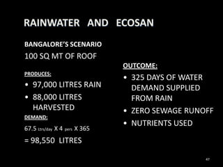 RAINWATER AND ECOSAN
BANGALORE’S SCENARIO
100 SQ MT OF ROOF
                               OUTCOME:
PRODUCES:
                               • 325 DAYS OF WATER
• 97,000 LITRES RAIN             DEMAND SUPPLIED
• 88,000 LITRES                  FROM RAIN
  HARVESTED                    • ZERO SEWAGE RUNOFF
DEMAND:
                               • NUTRIENTS USED
67.5 Ltrs/day X 4 pers X 365
= 98,550 LITRES

                                                 47
 