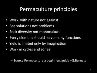 Permaculture principles
•   Work with nature not against
•   See solutions not problems
•   Seek diversity not monoculture
•   Every element should serve many functions
•   Yield is limited only by imagination
•   Work in cycles and zones

    – Source Permaculture a beginners guide –G.Burnett

                                                         5
 