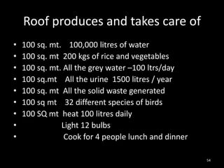 Roof produces and takes care of
•   100 sq. mt. 100,000 litres of water
•   100 sq. mt 200 kgs of rice and vegetables
•   100 sq. mt. All the grey water –100 ltrs/day
•   100 sq.mt All the urine 1500 litres / year
•   100 sq. mt All the solid waste generated
•   100 sq mt 32 different species of birds
•   100 SQ mt heat 100 litres daily
•              Light 12 bulbs
•               Cook for 4 people lunch and dinner

                                                     54
 