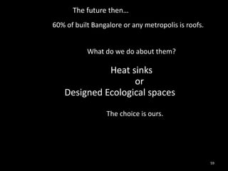 The future then…
60% of built Bangalore or any metropolis is roofs.


           What do we do about them?

             Heat sinks
                   or
   Designed Ecological spaces

                 The choice is ours.




                                                     59
 