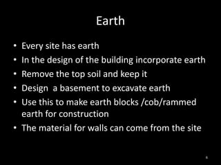 Earth
• Every site has earth
• In the design of the building incorporate earth
• Remove the top soil and keep it
• Design a basement to excavate earth
• Use this to make earth blocks /cob/rammed
  earth for construction
• The material for walls can come from the site

                                                    6
 