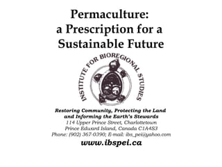 Permaculture:
 a Prescription for a
 Sustainable Future




 Restoring Community, Protecting the Land
    and Informing the Earth’s Stewards
     114 Upper Prince Street, Charlottetown
     Prince Edward Island, Canada C1A4S3
Phone: (902) 367-0390; E-mail: ibs_pei@yahoo.com
           www.ibspei.ca
 