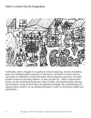 Yield Is Limited Only By Imagination




Traditionally, ‘yield’ is thought of as quantity of material output (eg, amounts of potatoes,
grain, etc) calculated against resources or effort put in, but there’s no reason why we
can’t widen our deﬁnition to include information, lessons learned, experience, the health
beneﬁts of exercise and being outdoors, or even just plain fun... Within a permaculture
design, we will constantly be ﬁnding new niches to utilise, new beneﬁcial guilds, learning
new techniques, trying out fresh ideas, be gathering knowledge. By comprehending and
copying natural systems, we can develop techniques in order to consciously multiply such
opportunities...




11               This page is from ‘Permaculture: A Beginners Guide’ by Graham Burnett
 