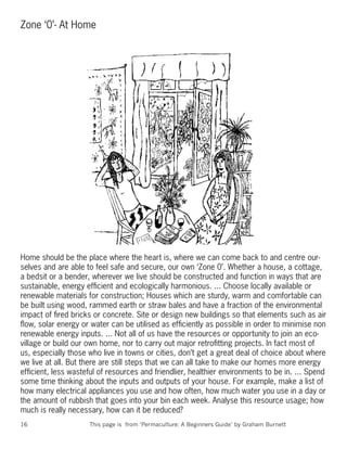 Zone ‘0’- At Home




Home should be the place where the heart is, where we can come back to and centre our-
selves and are able to feel safe and secure, our own ‘Zone 0’. Whether a house, a cottage,
a bedsit or a bender, wherever we live should be constructed and function in ways that are
sustainable, energy efﬁcient and ecologically harmonious. ... Choose locally available or
renewable materials for construction; Houses which are sturdy, warm and comfortable can
be built using wood, rammed earth or straw bales and have a fraction of the environmental
impact of ﬁred bricks or concrete. Site or design new buildings so that elements such as air
ﬂow, solar energy or water can be utilised as efﬁciently as possible in order to minimise non
renewable energy inputs. ... Not all of us have the resources or opportunity to join an eco-
village or build our own home, nor to carry out major retroﬁtting projects. In fact most of
us, especially those who live in towns or cities, don’t get a great deal of choice about where
we live at all. But there are still steps that we can all take to make our homes more energy
efﬁcient, less wasteful of resources and friendlier, healthier environments to be in. ... Spend
some time thinking about the inputs and outputs of your house. For example, make a list of
how many electrical appliances you use and how often, how much water you use in a day or
the amount of rubbish that goes into your bin each week. Analyse this resource usage; how
much is really necessary, how can it be reduced?
16                   This page is from ‘Permaculture: A Beginners Guide’ by Graham Burnett
 
