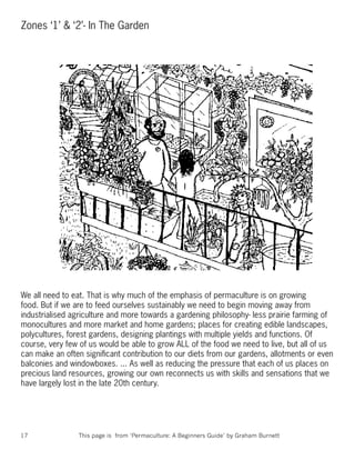 Zones ‘1’ & ‘2’- In The Garden




We all need to eat. That is why much of the emphasis of permaculture is on growing
food. But if we are to feed ourselves sustainably we need to begin moving away from
industrialised agriculture and more towards a gardening philosophy- less prairie farming of
monocultures and more market and home gardens; places for creating edible landscapes,
polycultures, forest gardens, designing plantings with multiple yields and functions. Of
course, very few of us would be able to grow ALL of the food we need to live, but all of us
can make an often signiﬁcant contribution to our diets from our gardens, allotments or even
balconies and windowboxes. ... As well as reducing the pressure that each of us places on
precious land resources, growing our own reconnects us with skills and sensations that we
have largely lost in the late 20th century.




17              This page is from ‘Permaculture: A Beginners Guide’ by Graham Burnett
 