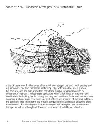 Zones ‘3’ & ‘4’- Broadscale Strategies For a Sustainable Future




In the UK there are 43 million acres of farmland, consisting of one third rough grazing land
(eg, moorland), one third permanent pasture (eg, hilly, water meadow, steep gradient,
thin soils, etc) and one third arable land considered suitable for crop production by
‘conventional’ methods... Industrialised agriculture with it’s high inputs of machinery and
fossil fuels is diminishing, not increasing, the long term stability of fertile land as continuous
ploughing, grubbing up of hedgerows, removal of trees and additions of chemical fertilisers
and pesticides lead to problems like erosion, compacted soils and nitrate poisoning of our
watercourses... Broadscale permaculture techniques and strategies seek to reverse this
damage, as well as utilising land otherwise considered not suitable for cultivation...




19                This page is from ‘Permaculture: A Beginners Guide’ by Graham Burnett
 