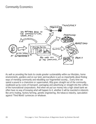 Community Economics




As well as providing the tools to create greater sustainability within our lifestyles, home
environments, gardens and on our land, permaculture is just as importantly about ﬁnding
ways of mending community and rebuilding our fragmented society... Every time we
spend a pound in a chainstore or supermarket, 80p goes straight out of the community,
swallowed up by costs of transport, packaging and advertising or straight into the coffers
of the transnational corporations. And when we put our money into a high street bank we
often have no way of knowing what will happen to it, whether it will be invested in interests
like arms trading, factory farming, genetic engineering, the tobacco industry, speculation
against ‘Third World’ currencies or whatever.




20                   This page is from ‘Permaculture: A Beginners Guide’ by Graham Burnett
 