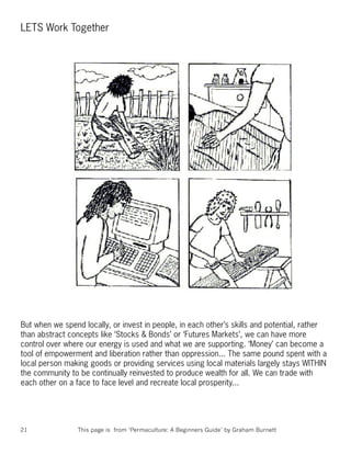 LETS Work Together




But when we spend locally, or invest in people, in each other’s skills and potential, rather
than abstract concepts like ‘Stocks & Bonds’ or ‘Futures Markets’, we can have more
control over where our energy is used and what we are supporting. ‘Money’ can become a
tool of empowerment and liberation rather than oppression... The same pound spent with a
local person making goods or providing services using local materials largely stays WITHIN
the community to be continually reinvested to produce wealth for all. We can trade with
each other on a face to face level and recreate local prosperity...




21               This page is from ‘Permaculture: A Beginners Guide’ by Graham Burnett
 