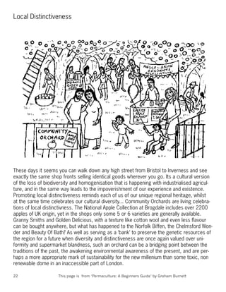 Local Distinctiveness




These days it seems you can walk down any high street from Bristol to Inverness and see
exactly the same shop fronts selling identical goods wherever you go. Its a cultural version
of the loss of biodiversity and homogenisation that is happening with industrialised agricul-
ture, and in the same way leads to the impoverishment of our experience and existence.
Promoting local distinctiveness reminds each of us of our unique regional heritage, whilst
at the same time celebrates our cultural diversity... Community Orchards are living celebra-
tions of local distinctivness. The National Apple Collection at Brogdale includes over 2200
apples of UK origin, yet in the shops only some 5 or 6 varieties are generally available.
Granny Smiths and Golden Delicious, with a texture like cotton wool and even less ﬂavour
can be bought anywhere, but what has happened to the Norfolk Biffen, the Chelmsford Won-
der and Beauty Of Bath? As well as serving as a ‘bank’ to preserve the genetic resources of
the region for a future when diversity and distinctiveness are once again valued over uni-
formity and supermarket blandness, such an orchard can be a bridging point between the
traditions of the past, the awakening environmental awareness of the present, and are per-
haps a more appropriate mark of sustainability for the new millenium than some toxic, non
renewable dome in an inaccessible part of London.

22                   This page is from ‘Permaculture: A Beginners Guide’ by Graham Burnett
 