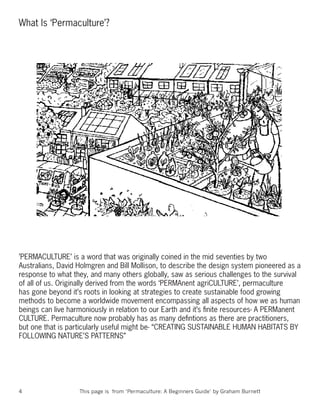 What Is ‘Permaculture’?




’PERMACULTURE’ is a word that was originally coined in the mid seventies by two
Australians, David Holmgren and Bill Mollison, to describe the design system pioneered as a
response to what they, and many others globally, saw as serious challenges to the survival
of all of us. Originally derived from the words ‘PERMAnent agriCULTURE’, permaculture
has gone beyond it’s roots in looking at strategies to create sustainable food growing
methods to become a worldwide movement encompassing all aspects of how we as human
beings can live harmoniously in relation to our Earth and it’s ﬁnite resources- A PERManent
CULTURE. Permaculture now probably has as many deﬁntions as there are practitioners,
but one that is particularly useful might be- “CREATING SUSTAINABLE HUMAN HABITATS BY
FOLLOWING NATURE’S PATTERNS”




4                  This page is from ‘Permaculture: A Beginners Guide’ by Graham Burnett
 