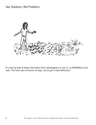 See Solutions, Not Problems




It is how we look at things that makes them advantageous or not, or, as Bill Mollison once
said, “You havn’t got an excess of slugs, you’ve got a duck deﬁciency”.




8                  This page is from ‘Permaculture: A Beginners Guide’ by Graham Burnett
 