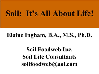 Soil: It’s All About Life!
Elaine Ingham, B.A., M.S., Ph.D.
Soil Foodweb Inc.
Soil Life Consultants
soilfoodweb@aol.com
 