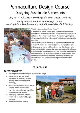 Permaculture Design Course
             - Designing Sustainable Settlements -
      July 4th - 17th, 2010 * Ecovillage of Sieben Linden, Germany
            A fully featured Permaculture Design Course
  meeting international standards and with possibility of full funding!

                                            What is a „Permaculture Design Course“?
                                            A Permaculture Design Course offers a broad overview of topics
                                            related to the creation of sustainable environments and lifestyles. In
                                            addition to this general introduction to Permaculture, participants
                                            will get acquainted with a wide range of methods and techniques to
                                            work with.
                                            This course focuses on the design of sustainable settlements and
                                            includes information and practice about how to (re)model existing
                                            and newly set up human settlements in a way that they are using
                                            less energy and other inputs and produce less waste while offering a
                                            greater quality of life to its inhabitants and increasing biodiversity in
                                            its surroundings. The venue, the Ecovillage of Sieben Linden, is an
                                            internationally recognised intentional community and centre for
                                            adult education and will serve as a living example and field of
                                            practice.




                                              this course
Specific objectives:
  •   acquiring methods and techniques for sustainable design
  •   learning about best practice of
      appropriate technology, e.g. green
      building; water purification; solar
      technology
  •   acquiring practical skills and knowledge
      in group work on small projects
  •   improving and practicing group skills in
      a multicultural environment
  •   exchanging experiences between
      participants from different European
      countries
  •   embracing European diversity
 