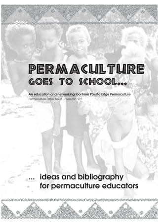 Permaculture
goes to school...
An education and networking tool from Pacific Edge Permaculture
Permaculture Paper No. 2 — Autumn1997




... ideas and bibliography
    for permaculture educators


                                                      ideas for permaculture educators   1
 