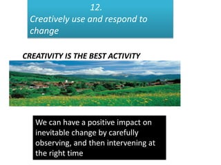 12.
Creatively use and respond to
change
CREATIVITY IS THE BEST ACTIVITY
We can have a positive impact on
inevitable change by carefully
observing, and then intervening at
the right time
 