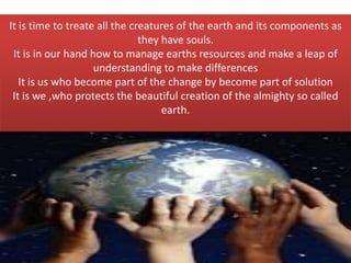 It is time to treate all the creatures of the earth and its components as
they have souls.
It is in our hand how to manage earths resources and make a leap of
understanding to make differences
It is us who become part of the change by become part of solution
It is we ,who protects the beautiful creation of the almighty so called
earth.
 