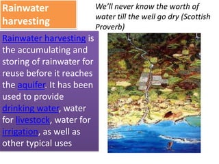 Rainwater
harvesting
Rainwater harvesting is
the accumulating and
storing of rainwater for
reuse before it reaches
the aquifer. It has been
used to provide
drinking water, water
for livestock, water for
irrigation, as well as
other typical uses
We’ll never know the worth of
water till the well go dry (Scottish
Proverb)
 