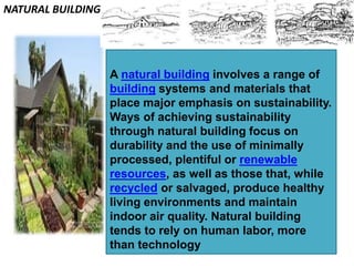 A natural building involves a range of
building systems and materials that
place major emphasis on sustainability.
Ways of achieving sustainability
through natural building focus on
durability and the use of minimally
processed, plentiful or renewable
resources, as well as those that, while
recycled or salvaged, produce healthy
living environments and maintain
indoor air quality. Natural building
tends to rely on human labor, more
than technology
NATURAL BUILDING
 
