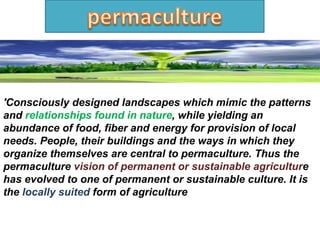 'Consciously designed landscapes which mimic the patterns
and relationships found in nature, while yielding an
abundance of food, fiber and energy for provision of local
needs. People, their buildings and the ways in which they
organize themselves are central to permaculture. Thus the
permaculture vision of permanent or sustainable agriculture
has evolved to one of permanent or sustainable culture. It is
the locally suited form of agriculture
 