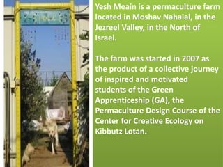 Yesh Meain is a permaculture farm
located in Moshav Nahalal, in the
Jezreel Valley, in the North of
Israel.
The farm was started in 2007 as
the product of a collective journey
of inspired and motivated
students of the Green
Apprenticeship (GA), the
Permaculture Design Course of the
Center for Creative Ecology on
Kibbutz Lotan.
 