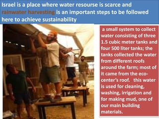 Israel is a place where water resourse is scarce and
rainwater harvesting is an important steps to be followed
here to achieve sustainability
a small system to collect
water consisting of three
1.5 cubic meter tanks and
four 500 liter tanks; the
tanks collected the water
from different roofs
around the farm; most of
it came from the eco-
center’s roof. this water
is used for cleaning,
washing, irrigation and
for making mud, one of
our main building
materials.
 