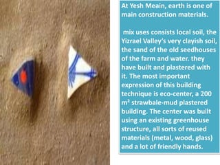 At Yesh Meain, earth is one of
main construction materials.
mix uses consists local soil, the
Yizrael Valley’s very clayish soil,
the sand of the old seedhouses
of the farm and water. they
have built and plastered with
it. The most important
expression of this building
technique is eco-center, a 200
m² strawbale-mud plastered
building. The center was built
using an existing greenhouse
structure, all sorts of reused
materials (metal, wood, glass)
and a lot of friendly hands.
 