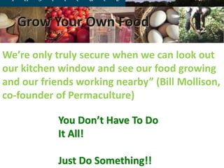 what you see depends
upon what you thought
before you looked“, M
Tribus
You Don’t Have To Do
It All!
Just Do Something!!
We’re only truly secure when we can look out
our kitchen window and see our food growing
and our friends working nearby” (Bill Mollison,
co-founder of Permaculture)
Grow Your Own Food
 