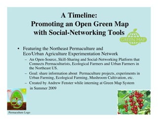 A Timeline:
                    Promoting an Open Green Map
                     with Social-Networking Tools

       • Featuring the Northeast Permaculture and
         Eco/Urban Agriculture Experimentation Network
            – An Open-Source, Skill-Sharing and Social-Networking Platform that
              Connects Permaculturists, Ecological Farmers and Urban Farmers in
              the Northeast US.
            – Goal: share information about Permaculture projects, experiments in
              Urban Farming, Ecological Farming, Mushroom Cultivation, etc.
            – Created by Andrew Fenster while interning at Green Map System
              in Summer 2009




Permaculture Logo
 