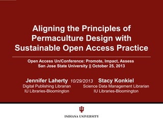Aligning the Principles of
Permaculture Design with
Sustainable Open Access Practice
Open Access Un/Conference: Promote, Impact, Assess
San Jose State University || October 25, 2013

Jennifer Laherty 10/29/2013
Digital Publishing Librarian
IU Libraries-Bloomington

Stacy Konkiel

Science Data Management Librarian
IU Libraries-Bloomington

 