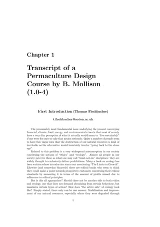 Chapter 1

Transcript of a
Permaculture Design
Course by B. Mollison
(1.0-4)

         First Introduction (Thomas Fischbacher)

                      t.ﬁschbacher@soton.ac.uk

    The presumably most fundamental issue underlying the present converging
ﬁnancial, climate, food, energy, and environmental crises is that most of us only
have a very dim perception of what it actually would mean to “live sustainably”
if one were for once to take that notion seriously. Quite a number of people seem
to have this vague idea that the destruction of our natural resources is kind of
inevitable as the alternative would invariably involve “going back to the stone
age”.
    Related to this problem is a very widespread misconception in our society
concerning the notions of “ethics” and “ecology”. Almost all people in our
society perceive these as what one may call “must-not-do” disciplines: they are
widely thought to exclusively deliver prohibitions. Many a book on ecology has
been written whose introduction starts out mentioning “The Limits to Growth”.
Likewise (and somewhat bizarrely) there are ethical banks who seem to think
they could make a point towards prospective customers concerning their ethical
standards by measuring it in terms of the amount of proﬁts missed due to
adherence to ethical principles.
    But is this all appropriate? Should there not be another side to both ethics
and ecology, one that does not demand abstaining from certain behaviour, but
mandates certain types of action? How does “the active side” of ecology look
like? Simply stated, there only can be one answer: Stabilization and improve-
ment of our natural resources, especially where they were degraded through

                                       1
 