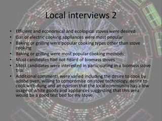 Local interviews 1Main research questions were as follows:What qualities do you look for in a stove?What type of stove do you normally use for cooking?What other methods of cooking have you tried?What are your preferred methods of cooking?Have you heard of biomass stoves?Would you be interested in using one for a short trial of one month?Any other comments or thoughts about this research?
